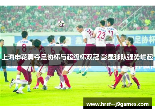 上海申花勇夺足协杯与超级杯双冠 彰显球队强势崛起