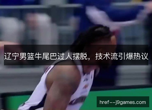 辽宁男篮牛尾巴过人摆脱，技术流引爆热议